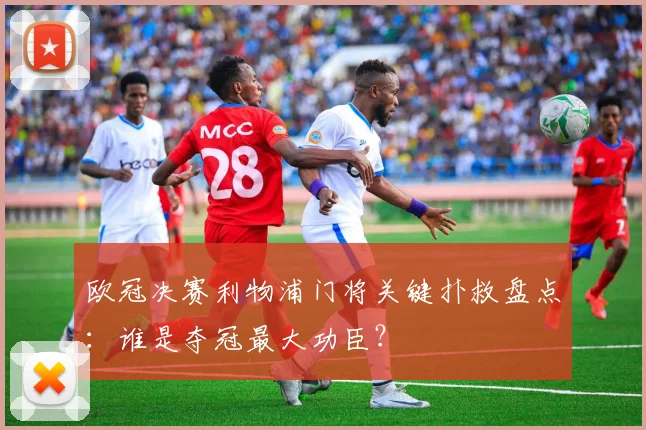 欧冠决赛利物浦门将关键扑救盘点:谁是夺冠最大功臣?