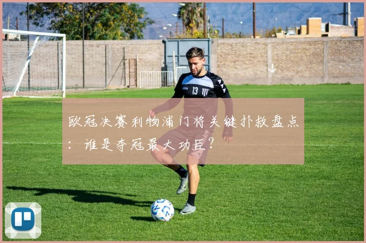 欧冠决赛利物浦门将关键扑救盘点:谁是夺冠最大功臣?
