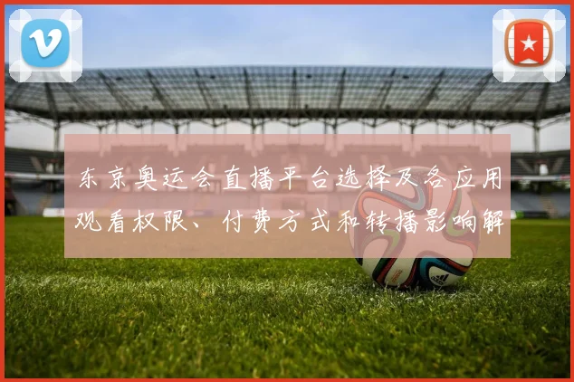 东京奥运会直播平台选择及各应用观看权限、付费方式和转播影响解读