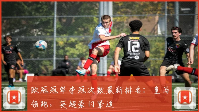 欧冠冠军夺冠次数最新排名:皇马领跑,英超豪门紧追