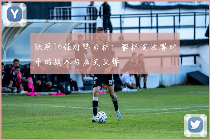 欧冠16强对阵分析:解析淘汰赛对手的战术与历史交锋