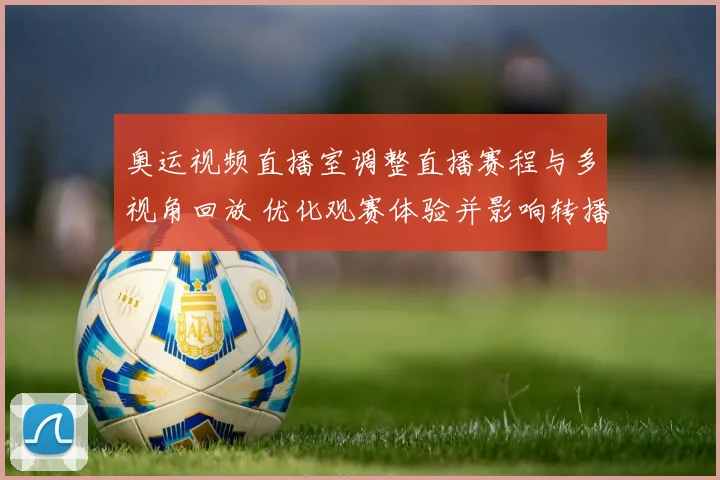 奥运视频直播室调整直播赛程与多视角回放 优化观赛体验并影响转播安排