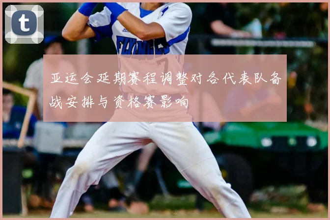 亚运会延期赛程调整对各代表队备战安排与资格赛影响