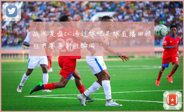 战术复盘：通过球吧足球直播回顾经典赛事制胜瞬间