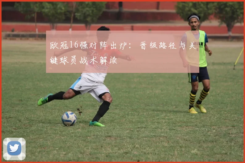 欧冠16强对阵出炉：晋级路径与关键球员战术解读
