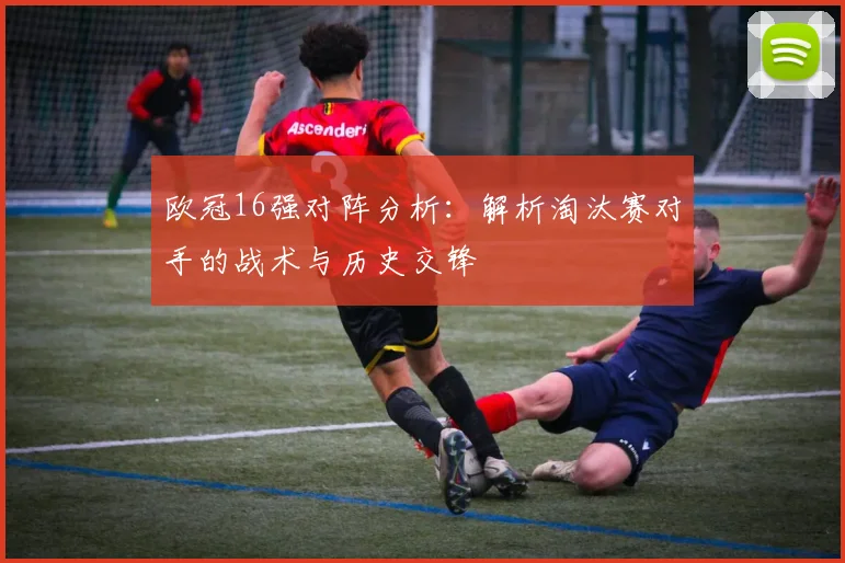 欧冠16强对阵分析:解析淘汰赛对手的战术与历史交锋
