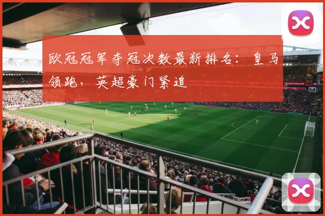 欧冠冠军夺冠次数最新排名：皇马领跑，英超豪门紧追
